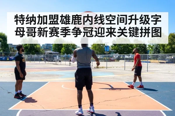 特纳加盟雄鹿内线空间升级字母哥新赛季争冠迎来关键拼图
